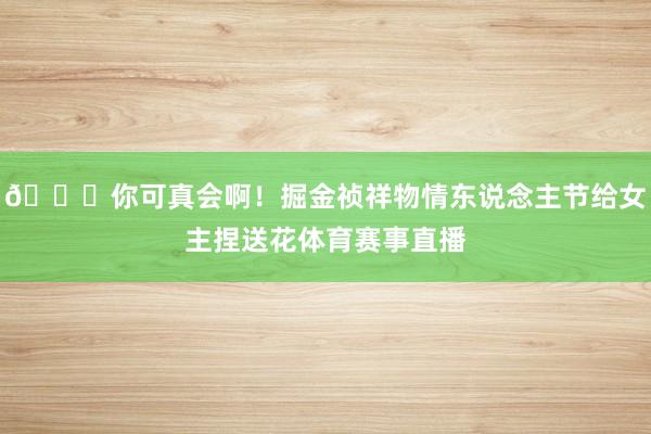 ??你可真會(huì)啊！掘金禎祥物情東說念主節(jié)給女主捏送花體育賽事直播