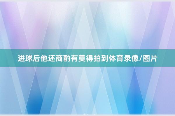 進球后他還商酌有莫得拍到體育錄像/圖片