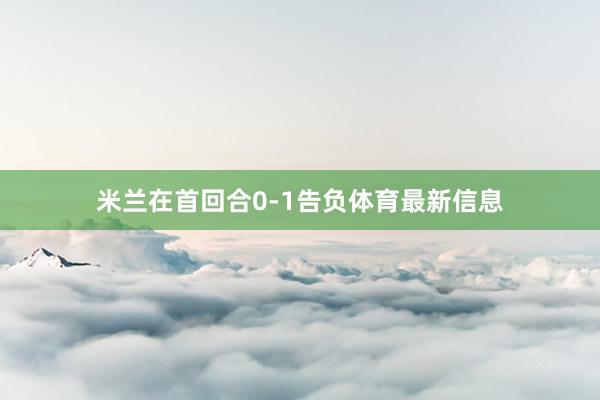 米蘭在首回合0-1告負體育最新信息