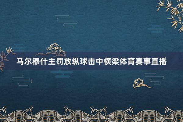 馬爾穆什主罰放縱球擊中橫梁體育賽事直播