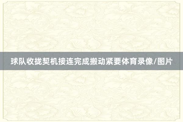 球隊(duì)收攏契機(jī)接連完成搬動(dòng)緊要體育錄像/圖片