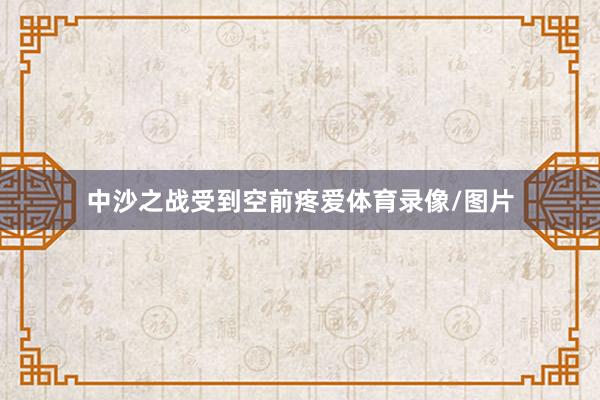 中沙之戰(zhàn)受到空前疼愛體育錄像/圖片