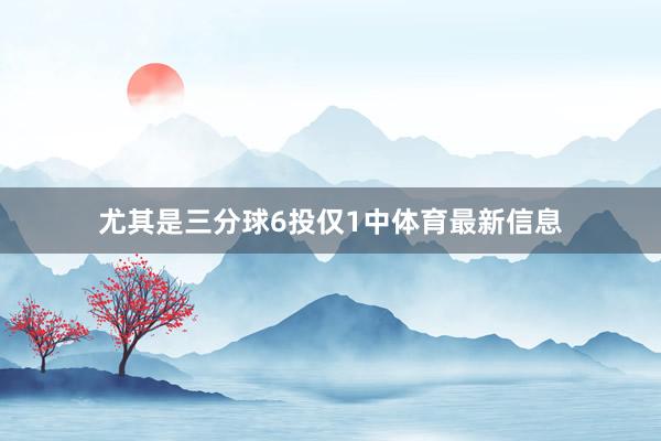 尤其是三分球6投僅1中體育最新信息