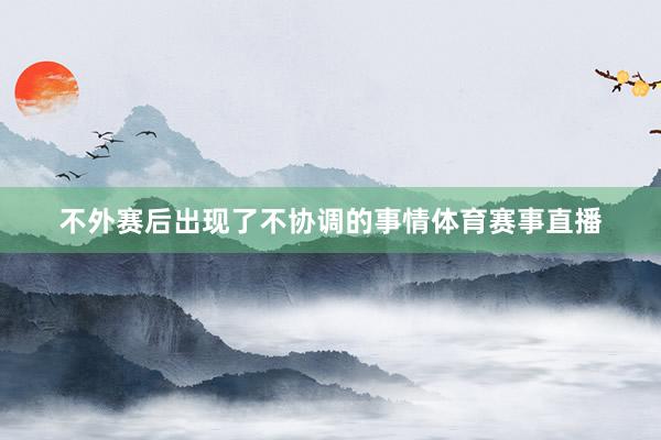 不外賽后出現(xiàn)了不協(xié)調的事情體育賽事直播