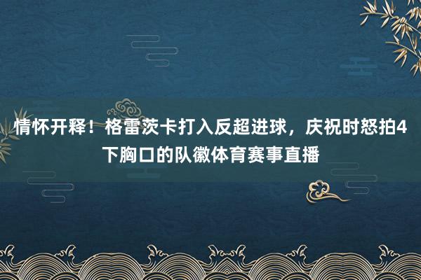 情懷開釋！格雷茨卡打入反超進球，慶祝時怒拍4下胸口的隊徽體育賽事直播