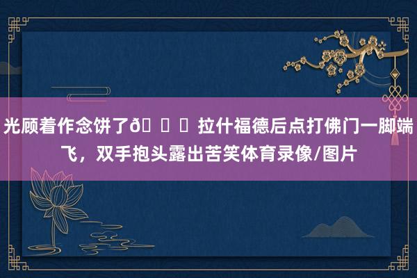 光顧著作念餅了??拉什福德后點打佛門一腳端飛，雙手抱頭露出苦笑體育錄像/圖片
