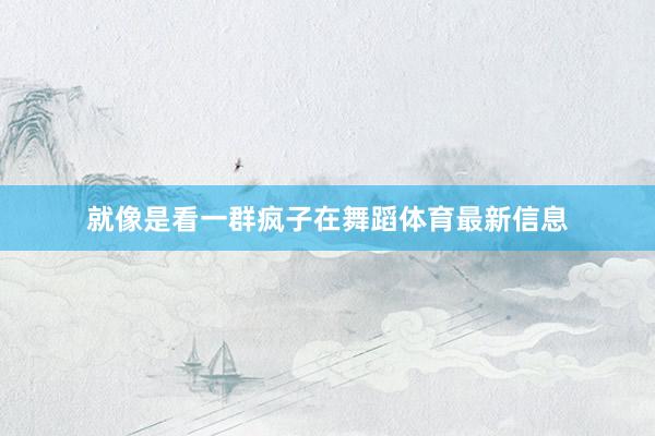 就像是看一群瘋子在舞蹈體育最新信息