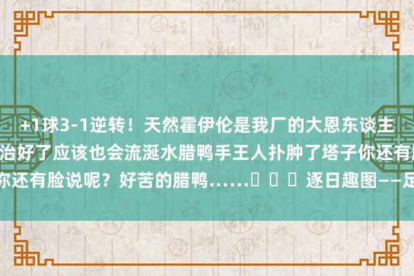 +1球3-1逆轉！天然霍伊倫是我廠的大恩東談主……但我也曾念念說……治好了應該也會流涎水臘鴨手王人撲腫了塔子你還有臉說呢？好苦的臘鴨……			逐日趣圖——足球    體育最新信息